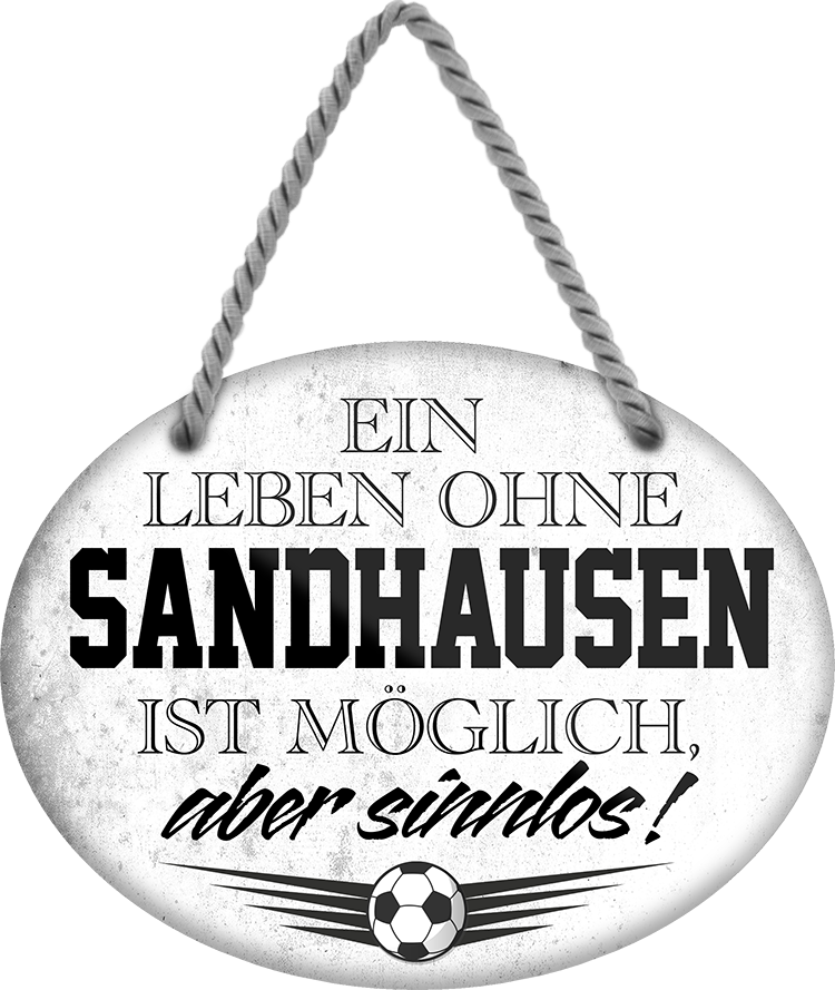 4252024247602	Schilderstore24	 ''Ein Leben ohne Sandhausen ist sinnlos'' Schilderstore24 Blechschilder sind perfekt als Geschenk zu Weihnachten, Geburtstage, Feiern, Partys, Grillabende, Namenstag, Feiertag, Mädelsabend, Hochzeit. Jederzeit stilvoll im Wohnzimmer, Partykeller, Garage, Praxis, Büro, Café, Hauseingang Fußball Mannschaft Verein Bolzen Ball sport liga kicken stadion freizeit