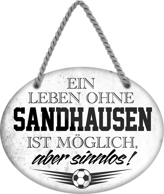 4252024247602	Schilderstore24	 ''Ein Leben ohne Sandhausen ist sinnlos'' Schilderstore24 Blechschilder sind perfekt als Geschenk zu Weihnachten, Geburtstage, Feiern, Partys, Grillabende, Namenstag, Feiertag, Mädelsabend, Hochzeit. Jederzeit stilvoll im Wohnzimmer, Partykeller, Garage, Praxis, Büro, Café, Hauseingang Fußball Mannschaft Verein Bolzen Ball sport liga kicken stadion freizeit