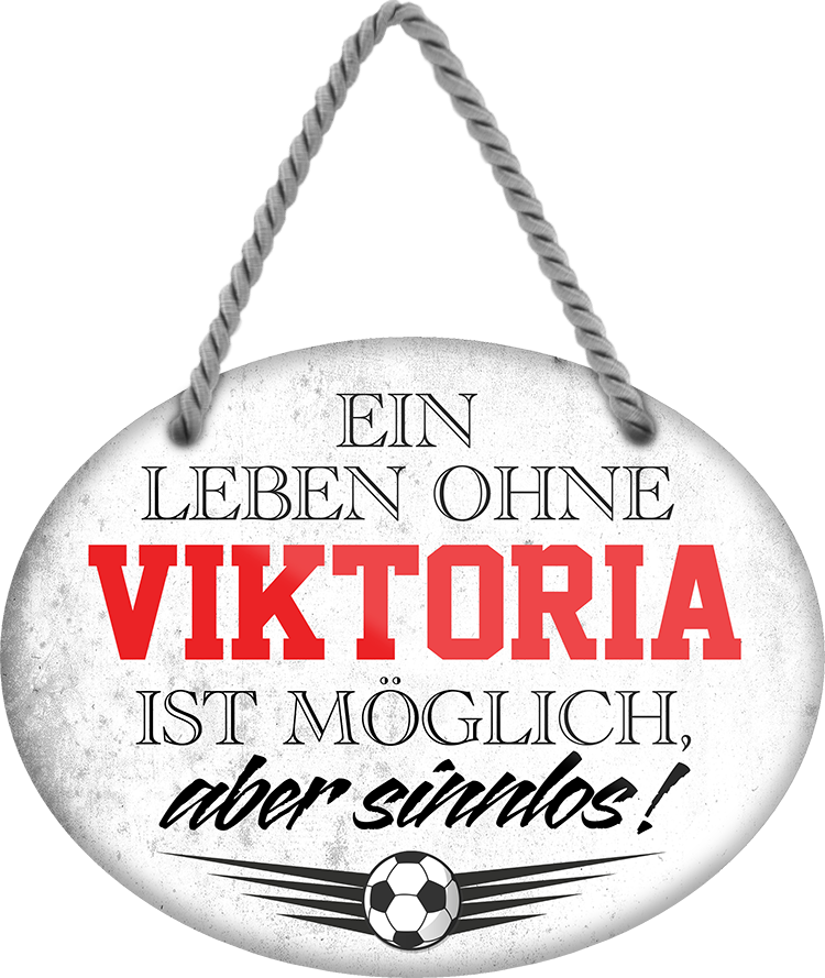 4252024247695	Schilderstore24	 ''Ein Leben ohne Viktoria ist sinnlos'' Schilderstore24 Blechschilder sind perfekt als Geschenk zu Weihnachten, Geburtstage, Feiern, Partys, Grillabende, Namenstag, Feiertag, Mädelsabend, Hochzeit. Jederzeit stilvoll im Wohnzimmer, Partykeller, Garage, Praxis, Büro, Café, Hauseingang Fußball Mannschaft Verein Bolzen Ball sport liga kicken stadion freizeit