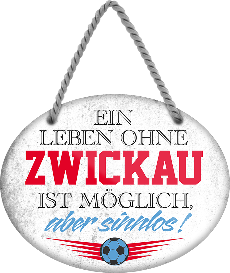 4252024247749	Schilderstore24	 ''Ein Leben ohne Zwickau ist sinnlos'' Schilderstore24 Blechschilder sind perfekt als Geschenk zu Weihnachten, Geburtstage, Feiern, Partys, Grillabende, Namenstag, Feiertag, Mädelsabend, Hochzeit. Jederzeit stilvoll im Wohnzimmer, Partykeller, Garage, Praxis, Büro, Café, Hauseingang Fußball Mannschaft Verein Bolzen Ball sport liga kicken stadion freizeit