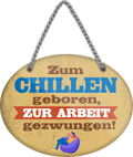 4252024248913		 ''Zum Chillen geboren, zur Arbeit gezwungen'' Schilderstore24 Blechschilder sind perfekt als Geschenk zu Weihnachten, Geburtstage, Feiern, Partys, Grillabende, Namenstag, Feiertag, Mädelsabend, Hochzeit. Jederzeit stilvoll im Wohnzimmer, Partykeller, Garage, Praxis, Büro, Café, Hauseingang Büro Chef Angestellter Arbeit Job Arbeitsplatz Alltag Beruf Ausbildung