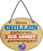 4252024248913		 ''Zum Chillen geboren, zur Arbeit gezwungen'' Schilderstore24 Blechschilder sind perfekt als Geschenk zu Weihnachten, Geburtstage, Feiern, Partys, Grillabende, Namenstag, Feiertag, Mädelsabend, Hochzeit. Jederzeit stilvoll im Wohnzimmer, Partykeller, Garage, Praxis, Büro, Café, Hauseingang Büro Chef Angestellter Arbeit Job Arbeitsplatz Alltag Beruf Ausbildung