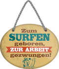 4252024248975		 ''Zum Surfen geboren, zur Arbeit gezwungen'' Schilderstore24 Blechschilder sind perfekt als Geschenk zu Weihnachten, Geburtstage, Feiern, Partys, Grillabende, Namenstag, Feiertag, Mädelsabend, Hochzeit. Jederzeit stilvoll im Wohnzimmer, Partykeller, Garage, Praxis, Büro, Café, Hauseingang Freizeit Sport Aktivitäten surfen tauchen kegeln biken rad hobby angeln