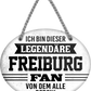 4252024249132		  ''Ich bin dieser legendäre Freiburg Fan'' Schilderstore24 Blechschilder sind perfekt als Geschenk zu Weihnachten, Geburtstage, Feiern, Partys, Grillabende, Namenstag, Feiertag, Mädelsabend, Hochzeit. Jederzeit stilvoll im Wohnzimmer, Partykeller, Garage, Praxis, Büro, Café, Hauseingang Fußball Mannschaft Verein Bolzen Ball sport liga kicken stadion freizeit