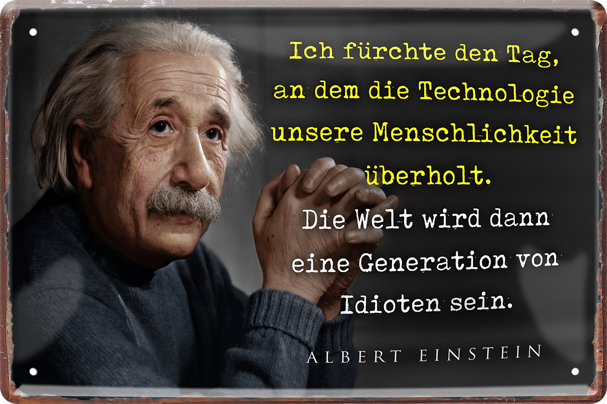 4252024215441	Schilderstore24 	 ''Ich fürchte den Tag, an dem die Technologie (Einstein)'' Schilderstore24 Blechschilder sind perfekt als Geschenk zu Weihnachten, Geburtstage, Feiern, Partys, Grillabende, Namenstag, Feiertag, Mädelsabend, Hochzeit. Jederzeit stilvoll im Wohnzimmer, Partykeller, Garage, Praxis, Büro, Café, Hauseingang Tiefsinnig Albert Einstein Weisheiten wahrheit sprichwort lebensweisheit philosoph