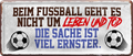 4252024227635	Schilderstore24 	 ''Beim Fußball geht es nicht um Leben und Tod''Schilderstore24 Blechschilder sind perfekt als Geschenk zu Weihnachten, Geburtstage, Feiern, Partys, Grillabende, Namenstag, Feiertag, Mädelsabend, Hochzeit. Jederzeit stilvoll im Wohnzimmer, Partykeller, Garage, Praxis, Büro, Café, Hauseingang Fußball Mannschaft Verein Bolzen Ball sport liga kicken stadion freizeit
