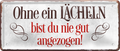 4252024225211	Schilderstore24 	 ''Ohne ein Lächeln bist du nie gut''Schilderstore24 Blechschilder sind perfekt als Geschenk zu Weihnachten, Geburtstage, Feiern, Partys, Grillabende, Namenstag, Feiertag, Mädelsabend, Hochzeit. Jederzeit stilvoll im Wohnzimmer, Partykeller, Garage, Praxis, Büro, Café, Hauseingang Weisheiten Leben Sprichwörter Tipp wahrheit sprichwort tiefsinnig ratschlag