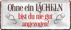 4252024225211	Schilderstore24 	 ''Ohne ein Lächeln bist du nie gut''Schilderstore24 Blechschilder sind perfekt als Geschenk zu Weihnachten, Geburtstage, Feiern, Partys, Grillabende, Namenstag, Feiertag, Mädelsabend, Hochzeit. Jederzeit stilvoll im Wohnzimmer, Partykeller, Garage, Praxis, Büro, Café, Hauseingang Weisheiten Leben Sprichwörter Tipp wahrheit sprichwort tiefsinnig ratschlag
