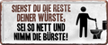 4252024228700	Schilderstore24 	 ''Siehst du die Reste deiner Würste Bürste''Schilderstore24 Blechschilder sind perfekt als Geschenk zu Weihnachten, Geburtstage, Feiern, Partys, Grillabende, Namenstag, Feiertag, Mädelsabend, Hochzeit. Jederzeit stilvoll im Wohnzimmer, Partykeller, Garage, Praxis, Büro, Café, Hauseingang Zuhause WC Open Closed Badezimmer toilette scheißhaus putzen haushalt heim