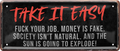 4252024236880		 ''Take it Easy. Fuck your Job'' Schilderstore24 Blechschilder sind perfekt als Geschenk zu Weihnachten, Geburtstage, Feiern, Partys, Grillabende, Namenstag, Feiertag, Mädelsabend, Hochzeit. Jederzeit stilvoll im Wohnzimmer, Partykeller, Garage, Praxis, Büro, Café, Hauseingang Sarkasmus Ironie Funny Schwarzer Humor faul dumm fun rente lästern teufel