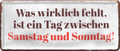 4252024236897		 ''Was wirklich fehlt, ist ein Tag zwischen Sa & So'' Schilderstore24 Blechschilder sind perfekt als Geschenk zu Weihnachten, Geburtstage, Feiern, Partys, Grillabende, Namenstag, Feiertag, Mädelsabend, Hochzeit. Jederzeit stilvoll im Wohnzimmer, Partykeller, Garage, Praxis, Büro, Café, Hauseingang Sarkasmus Ironie Funny Schwarzer Humor faul dumm fun rente lästern teufel
