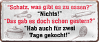 4252024238808		 ''Schatz, was gibt es zu essen. Nichts, wie gestern'' Schilderstore24 Blechschilder sind perfekt als Geschenk zu Weihnachten, Geburtstage, Feiern, Partys, Grillabende, Namenstag, Feiertag, Mädelsabend, Hochzeit. Jederzeit stilvoll im Wohnzimmer, Partykeller, Garage, Praxis, Büro, Café, Hauseingang Küche Haushalt Willkommen Eigenheim heim essen haus kochen herzlich Zuhause putzen