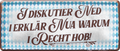 4252024237412		 ''I diskutier ned. I erklär nua warum i recht hob'' Schilderstore24 Blechschilder sind perfekt als Geschenk zu Weihnachten, Geburtstage, Feiern, Partys, Grillabende, Namenstag, Feiertag, Mädelsabend, Hochzeit. Jederzeit stilvoll im Wohnzimmer, Partykeller, Garage, Praxis, Büro, Café, Hauseingang Sachse Bayern Schwäbisch Alm bayrisch sprache kultur tradition