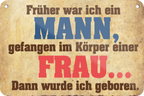 4252024235197	Schilderstore32	 ''Früher war ich ein Mann gefangen im Körper'' Schilderstore24 Blechschilder sind perfekt als Geschenk zu Weihnachten, Geburtstage, Feiern, Partys, Grillabende, Namenstag, Feiertag, Mädelsabend, Hochzeit. Jederzeit stilvoll im Wohnzimmer, Partykeller, Garage, Praxis, Büro, Café, Hauseingang Sarkasmus Ironie Funny Schwarzer Humor faul dumm fun rente lästern teufel
