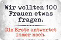 4252024235340	Schilderstore47	 ''Wir wollten 100 Frauen etwas fragen'' Schilderstore24 Blechschilder sind perfekt als Geschenk zu Weihnachten, Geburtstage, Feiern, Partys, Grillabende, Namenstag, Feiertag, Mädelsabend, Hochzeit. Jederzeit stilvoll im Wohnzimmer, Partykeller, Garage, Praxis, Büro, Café, Hauseingang Sarkasmus Ironie Funny Schwarzer Humor faul dumm fun rente lästern teufel