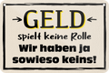 4252024235203	Schilderstore24	 ''Geld spielt keine Rolle'' Schilderstore24 Blechschilder sind perfekt als Geschenk zu Weihnachten, Geburtstage, Feiern, Partys, Grillabende, Namenstag, Feiertag, Mädelsabend, Hochzeit. Jederzeit stilvoll im Wohnzimmer, Partykeller, Garage, Praxis, Büro, Café, Hauseingang Sarkasmus Ironie Funny Schwarzer Humor faul dumm fun rente lästern teufel