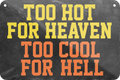 4252024235319	Schilderstore44	 ''Too hot for heaven too cool for hell'' Schilderstore24 Blechschilder sind perfekt als Geschenk zu Weihnachten, Geburtstage, Feiern, Partys, Grillabende, Namenstag, Feiertag, Mädelsabend, Hochzeit. Jederzeit stilvoll im Wohnzimmer, Partykeller, Garage, Praxis, Büro, Café, Hauseingang Sarkasmus Ironie Funny Schwarzer Humor faul dumm fun rente lästern teufel