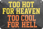 4252024235319	Schilderstore44	 ''Too hot for heaven too cool for hell'' Schilderstore24 Blechschilder sind perfekt als Geschenk zu Weihnachten, Geburtstage, Feiern, Partys, Grillabende, Namenstag, Feiertag, Mädelsabend, Hochzeit. Jederzeit stilvoll im Wohnzimmer, Partykeller, Garage, Praxis, Büro, Café, Hauseingang Sarkasmus Ironie Funny Schwarzer Humor faul dumm fun rente lästern teufel