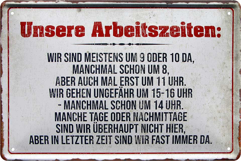 4252024220155 Schilderstore24 Schilderstore24 Blechschilder sind perfekt als Geschenk zu Weihnachten, Geburtstage, Feiern, Partys, Grillabende, Namenstag, Feiertag, Mädelsabend, Hochzeit. Jederzeit stilvoll im Wohnzimmer, Partykeller, Garage, Praxis, Büro, Café, Hauseingang Büro Chef Angestellter Arbeit Job Arbeitsplatz Alltag Beruf Ausbildung	 ''Unsere Arbeitszeiten meistens von 9 oder 10 da''		20x30cm