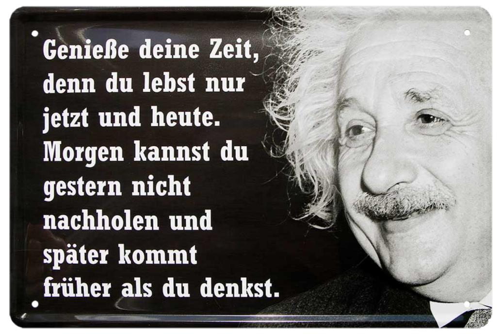 4252024215366	Schilderstore24 	 ''Genieße deine Zeit, denn du lebst nur jetzt (Einstein)'' Schilderstore24 Blechschilder sind perfekt als Geschenk zu Weihnachten, Geburtstage, Feiern, Partys, Grillabende, Namenstag, Feiertag, Mädelsabend, Hochzeit. Jederzeit stilvoll im Wohnzimmer, Partykeller, Garage, Praxis, Büro, Café, Hauseingang Tiefsinnig Albert Einstein Weisheiten wahrheit sprichwort lebensweisheit philosoph