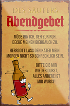 4252024205619	Schilderstore24	 ''Des Säufers Abendgebet''Schilderstore24 Blechschilder sind perfekt als Geschenk zu Weihnachten, Geburtstage, Feiern, Partys, Grillabende, Namenstag, Feiertag, Mädelsabend, Hochzeit. Jederzeit stilvoll im Wohnzimmer, Partykeller, Garage, Praxis, Büro, Café, Hauseingang Alkohol Cocktail Bier Sekt Getränk Bier Alkohol schnaps promille tequila   