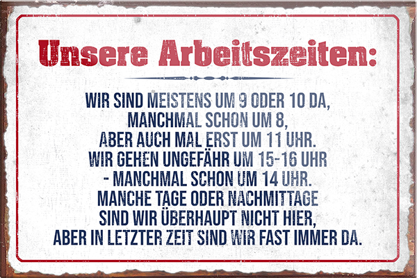 4252024229189	Schilderstore24	 ''Unsere Arbeitszeiten (grau)''Schilderstore24 Blechschilder sind perfekt als Geschenk zu Weihnachten, Geburtstage, Feiern, Partys, Grillabende, Namenstag, Feiertag, Mädelsabend, Hochzeit. Jederzeit stilvoll im Wohnzimmer, Partykeller, Garage, Praxis, Büro, Café, Hauseingang Büro Chef Angestellter Arbeit Job Arbeitsplatz Alltag Beruf Ausbildung