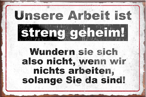 4252024229172	Schilderstore24	 ''Unsere Arbeit ist streng geheim''Schilderstore24 Blechschilder sind perfekt als Geschenk zu Weihnachten, Geburtstage, Feiern, Partys, Grillabende, Namenstag, Feiertag, Mädelsabend, Hochzeit. Jederzeit stilvoll im Wohnzimmer, Partykeller, Garage, Praxis, Büro, Café, Hauseingang Büro Chef Angestellter Arbeit Job Arbeitsplatz Alltag Beruf Ausbildung