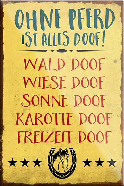 4252024230840	Schilderstore24	 ''Ohne Pferd ist alles doof''Schilderstore24 Blechschilder sind perfekt als Geschenk zu Weihnachten, Geburtstage, Feiern, Partys, Grillabende, Namenstag, Feiertag, Mädelsabend, Hochzeit. Jederzeit stilvoll im Wohnzimmer, Partykeller, Garage, Praxis, Büro, Café, Hauseingang Nutztier Pferd Reiten Pony Stall sattel ausreiten pferde tier landwirtschaft