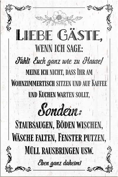 4252024230772	Schilderstore24	 ''Liebe Gäste wenn ich sage Fühlt euch wie zu Hause''Schilderstore24 Blechschilder sind perfekt als Geschenk zu Weihnachten, Geburtstage, Feiern, Partys, Grillabende, Namenstag, Feiertag, Mädelsabend, Hochzeit. Jederzeit stilvoll im Wohnzimmer, Partykeller, Garage, Praxis, Büro, Café, Hauseingang Küche Haushalt Willkommen Eigenheim heim essen haus kochen herzlich Zuhause putzen