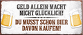 4252024240115	Schilderstore24	 ''Geld allein macht nicht Glücklich Bier kaufen'' Schilderstore24 Blechschilder sind perfekt als Geschenk zu Weihnachten, Geburtstage, Feiern, Partys, Grillabende, Namenstag, Feiertag, Mädelsabend, Hochzeit. Jederzeit stilvoll im Wohnzimmer, Partykeller, Garage, Praxis, Büro, Café, Hauseingang Alkohol Kasten Bier Saufen Getränk Bier Alkohol schaumkrone promille hopfen