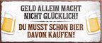 4252024240115	Schilderstore24	 ''Geld allein macht nicht Glücklich Bier kaufen'' Schilderstore24 Blechschilder sind perfekt als Geschenk zu Weihnachten, Geburtstage, Feiern, Partys, Grillabende, Namenstag, Feiertag, Mädelsabend, Hochzeit. Jederzeit stilvoll im Wohnzimmer, Partykeller, Garage, Praxis, Büro, Café, Hauseingang Alkohol Kasten Bier Saufen Getränk Bier Alkohol schaumkrone promille hopfen