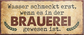 4252024240290	Schilderstore24	 ''Wasser schmeckt erst, wenn es in Brauerei war'' Schilderstore24 Blechschilder sind perfekt als Geschenk zu Weihnachten, Geburtstage, Feiern, Partys, Grillabende, Namenstag, Feiertag, Mädelsabend, Hochzeit. Jederzeit stilvoll im Wohnzimmer, Partykeller, Garage, Praxis, Büro, Café, Hauseingang Alkohol Kasten Bier Saufen Getränk Bier Alkohol schaumkrone promille hopfen