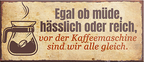 4252024241891	Schilderstore24	 ''Egal ob müde, hässlich, reich. Vor Kaffeemaschine gleich'' Schilderstore24 Blechschilder sind perfekt als Geschenk zu Weihnachten, Geburtstage, Feiern, Partys, Grillabende, Namenstag, Feiertag, Mädelsabend, Hochzeit. Jederzeit stilvoll im Wohnzimmer, Partykeller, Garage, Praxis, Büro, Café, Hauseingang Lebensmittel Kaffee Kuchen Sucht café coffee kaffeemaschine getränk essen