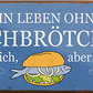 4252024240634	Schilderstore24	 ''Ein Leben ohne Fischbrötchen ist sinnlos'' Schilderstore24 Blechschilder sind perfekt als Geschenk zu Weihnachten, Geburtstage, Feiern, Partys, Grillabende, Namenstag, Feiertag, Mädelsabend, Hochzeit. Jederzeit stilvoll im Wohnzimmer, Partykeller, Garage, Praxis, Büro, Café, Hauseingang Lebensmittel Kaffee Kuchen Tee Grill crepes teigware süßigkeit essen grill wurst