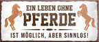 4252024241846	Schilderstore24	 ''Ein Leben ohne Pferde ist sinnlos'' Schilderstore24 Blechschilder sind perfekt als Geschenk zu Weihnachten, Geburtstage, Feiern, Partys, Grillabende, Namenstag, Feiertag, Mädelsabend, Hochzeit. Jederzeit stilvoll im Wohnzimmer, Partykeller, Garage, Praxis, Büro, Café, Hauseingang Nutztier Pferd Reiten Pony Stall sattel ausreiten pferde tier landwirtschaft