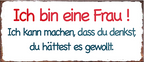 4252024240986	Schilderstore24	 ''Ich bin eine Frau'' Schilderstore24 Blechschilder sind perfekt als Geschenk zu Weihnachten, Geburtstage, Feiern, Partys, Grillabende, Namenstag, Feiertag, Mädelsabend, Hochzeit. Jederzeit stilvoll im Wohnzimmer, Partykeller, Garage, Praxis, Büro, Café, Hauseingang Familie Zuhause Eltern Geschwister oma opa familie mama papa geschwister