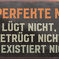 4252024240894	Schilderstore24	 ''Der perfekte Mann lügt nicht, existiert nicht'' Schilderstore24 Blechschilder sind perfekt als Geschenk zu Weihnachten, Geburtstage, Feiern, Partys, Grillabende, Namenstag, Feiertag, Mädelsabend, Hochzeit. Jederzeit stilvoll im Wohnzimmer, Partykeller, Garage, Praxis, Büro, Café, Hauseingang Familie Zuhause Eltern Geschwister oma opa familie mama papa geschwister