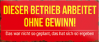 4252024240405	Schilderstore24	 ''Dieser Betrieb arbeitet ohen Gewinn'' Schilderstore24 Blechschilder sind perfekt als Geschenk zu Weihnachten, Geburtstage, Feiern, Partys, Grillabende, Namenstag, Feiertag, Mädelsabend, Hochzeit. Jederzeit stilvoll im Wohnzimmer, Partykeller, Garage, Praxis, Büro, Café, Hauseingang Büro Chef Angestellter Arbeit Job Arbeitsplatz Alltag Beruf Ausbildung