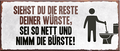 4252024242393	Schilderstore24	 ''Siehst du die Reste deiner Wurst Bürste'' Schilderstore24 Blechschilder sind perfekt als Geschenk zu Weihnachten, Geburtstage, Feiern, Partys, Grillabende, Namenstag, Feiertag, Mädelsabend, Hochzeit. Jederzeit stilvoll im Wohnzimmer, Partykeller, Garage, Praxis, Büro, Café, Hauseingang Zuhause WC Open Closed Badezimmer toilette scheißhaus putzen haushalt heim
