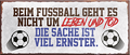 4252024241068	Schilderstore24	 ''Beim Fussball geht es um Leben und Tod'' Schilderstore24 Blechschilder sind perfekt als Geschenk zu Weihnachten, Geburtstage, Feiern, Partys, Grillabende, Namenstag, Feiertag, Mädelsabend, Hochzeit. Jederzeit stilvoll im Wohnzimmer, Partykeller, Garage, Praxis, Büro, Café, Hauseingang Fußball Mannschaft Verein Bolzen Ball sport liga kicken stadion freizeit