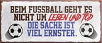 4252024241068	Schilderstore24	 ''Beim Fussball geht es um Leben und Tod'' Schilderstore24 Blechschilder sind perfekt als Geschenk zu Weihnachten, Geburtstage, Feiern, Partys, Grillabende, Namenstag, Feiertag, Mädelsabend, Hochzeit. Jederzeit stilvoll im Wohnzimmer, Partykeller, Garage, Praxis, Büro, Café, Hauseingang Fußball Mannschaft Verein Bolzen Ball sport liga kicken stadion freizeit
