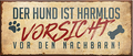 4252024241723	Schilderstore24	 ''Der Hund ist harmlos, vorsicht vor dem Nachbar'' Schilderstore24 Blechschilder sind perfekt als Geschenk zu Weihnachten, Geburtstage, Feiern, Partys, Grillabende, Namenstag, Feiertag, Mädelsabend, Hochzeit Wohnzimmer, Partykeller, Garage, Praxis, Büro, Café, Hauseingang Haustier Tier Freund knuddelig Zuhause Katze Hund Hamster Meerschwein haustier