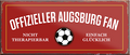 4252024241075	Schilderstore24	 ''Offizieller Augsburg Fan'' Schilderstore24 Blechschilder sind perfekt als Geschenk zu Weihnachten, Geburtstage, Feiern, Partys, Grillabende, Namenstag, Feiertag, Mädelsabend, Hochzeit. Jederzeit stilvoll im Wohnzimmer, Partykeller, Garage, Praxis, Büro, Café, Hauseingang Fußball Mannschaft Verein Bolzen Ball sport liga kicken stadion freizeit