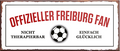 4252024241204	Schilderstore24	 ''Offizieller Freiburg Fan'' Schilderstore24 Blechschilder sind perfekt als Geschenk zu Weihnachten, Geburtstage, Feiern, Partys, Grillabende, Namenstag, Feiertag, Mädelsabend, Hochzeit. Jederzeit stilvoll im Wohnzimmer, Partykeller, Garage, Praxis, Büro, Café, Hauseingang Fußball Mannschaft Verein Bolzen Ball sport liga kicken stadion freizeit
