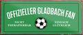 4252024241228	Schilderstore24	 ''Offizieller Gladbach Fan'' Schilderstore24 Blechschilder sind perfekt als Geschenk zu Weihnachten, Geburtstage, Feiern, Partys, Grillabende, Namenstag, Feiertag, Mädelsabend, Hochzeit. Jederzeit stilvoll im Wohnzimmer, Partykeller, Garage, Praxis, Büro, Café, Hauseingang Fußball Mannschaft Verein Bolzen Ball sport liga kicken stadion freizeit