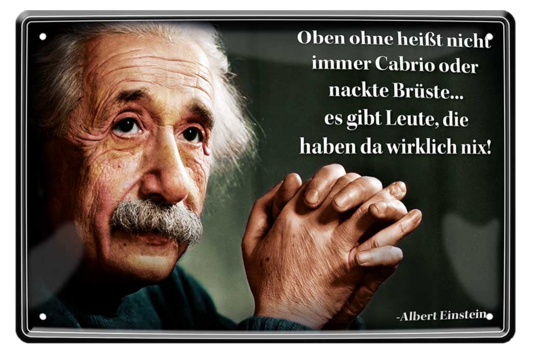 4252024215397	Schilderstore24 	 ''Oben ohne heißt nicht immer (Einstein)'' Schilderstore24 Blechschilder sind perfekt als Geschenk zu Weihnachten, Geburtstage, Feiern, Partys, Grillabende, Namenstag, Feiertag, Mädelsabend, Hochzeit. Jederzeit stilvoll im Wohnzimmer, Partykeller, Garage, Praxis, Büro, Café, Hauseingang Tiefsinnig Albert Einstein Weisheiten wahrheit sprichwort lebensweisheit philosoph