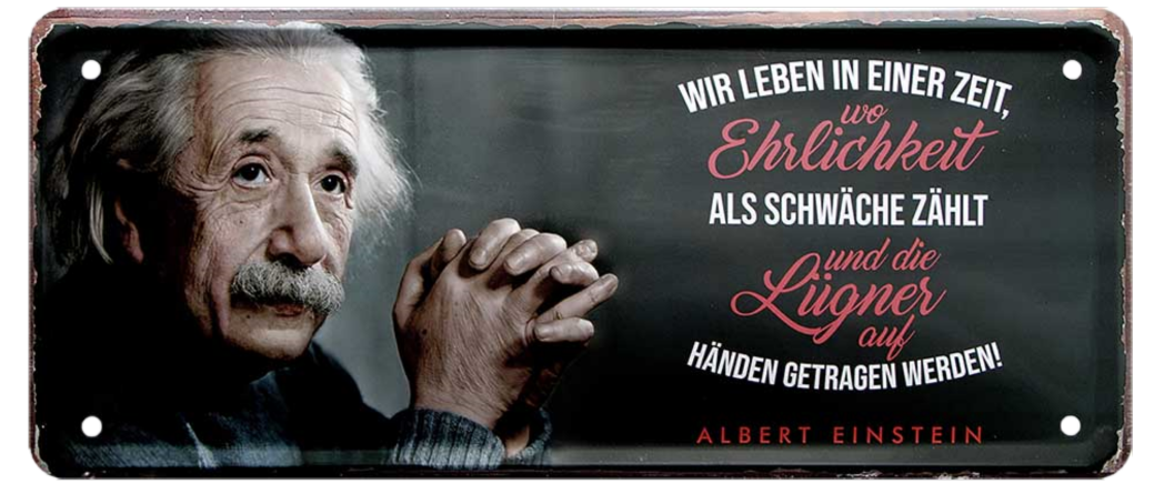 4252024225303	Schilderstore24 	 ''Wir leben in Zeit, wo Ehrlichkeit als Schwäche zählt (Einstein)'' Schilderstore24 Blechschilder sind perfekt als Geschenk zu Weihnachten, Geburtstage, Feiern, Partys, Grillabende, Namenstag, Feiertag, Mädelsabend, Hochzeit. Jederzeit stilvoll im Wohnzimmer, Partykeller, Garage, Praxis, Büro, Café, Hauseingang Tiefsinnig Albert Einstein Weisheiten wahrheit sprichwort lebensweisheit philosoph